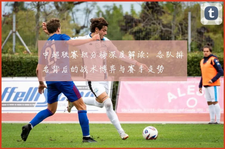 中超联赛积分榜深度解读：各队排名背后的战术博弈与赛季走势