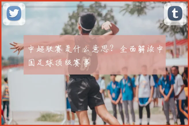中超联赛是什么意思？全面解读中国足球顶级赛事