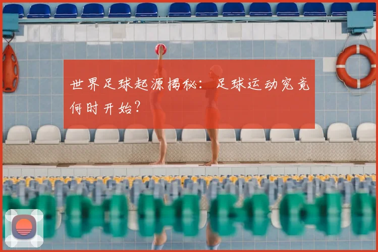 世界足球起源揭秘:足球运动究竟何时开始?