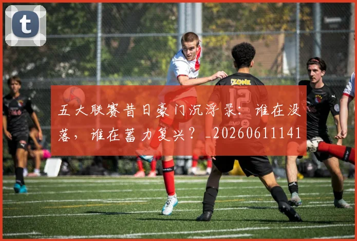 五大联赛昔日豪门沉浮录：谁在没落，谁在蓄力复兴？_20260611141708