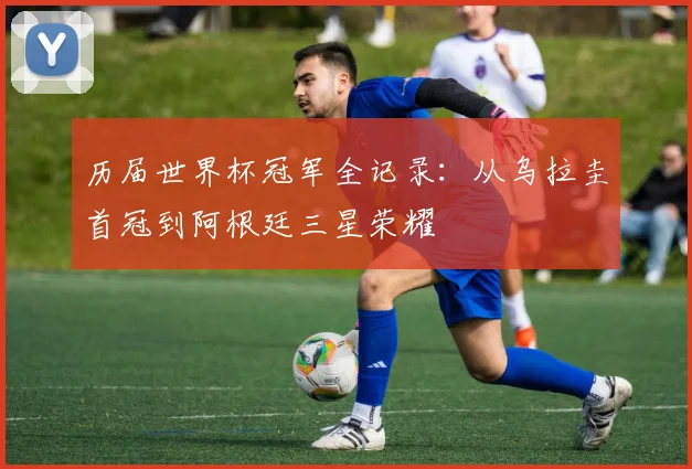 历届世界杯冠军全记录：从乌拉圭首冠到阿根廷三星荣耀