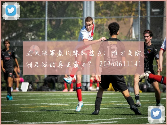 五大联赛豪门球队盘点：谁才是欧洲足坛的真正霸主？_20260611141818
