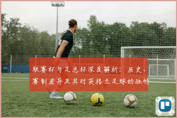 联赛杯与足总杯深度解析：历史、赛制差异及其对英格兰足球的独特影响