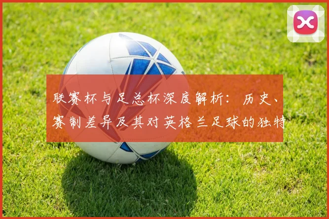 联赛杯与足总杯深度解析：历史、赛制差异及其对英格兰足球的独特影响